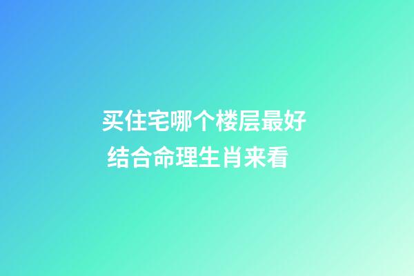 买住宅哪个楼层最好  结合命理生肖来看